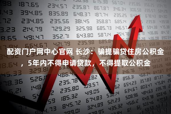 配资门户网中心官网 长沙：骗提骗贷住房公积金，5年内不得申请贷款，不得提取公积金