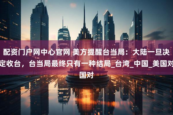 配资门户网中心官网 美方提醒台当局：大陆一旦决定收台，台当局最终只有一种结局_台湾_中国_美国对