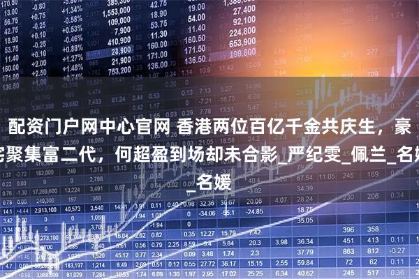 配资门户网中心官网 香港两位百亿千金共庆生，豪宅聚集富二代，何超盈到场却未合影_严纪雯_佩兰_名媛