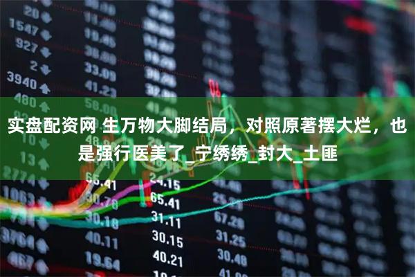 实盘配资网 生万物大脚结局，对照原著摆大烂，也是强行医美了_宁绣绣_封大_土匪