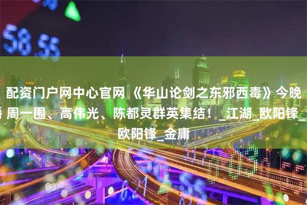 配资门户网中心官网 《华山论剑之东邪西毒》今晚开播 周一围、高伟光、陈都灵群英集结！_江湖_欧阳锋_金庸