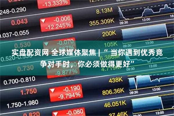 实盘配资网 全球媒体聚焦 | “ 当你遇到优秀竞争对手时，你必须做得更好”