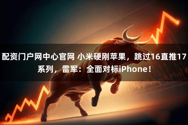 配资门户网中心官网 小米硬刚苹果，跳过16直推17系列，雷军：全面对标iPhone！
