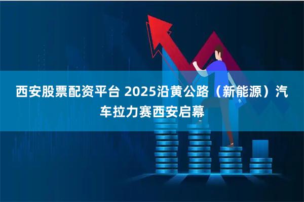 西安股票配资平台 2025沿黄公路（新能源）汽车拉力赛西安启幕
