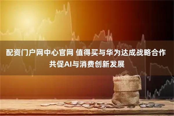 配资门户网中心官网 值得买与华为达成战略合作 共促AI与消费创新发展