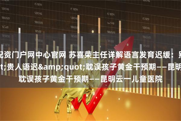 配资门户网中心官网 苏喜荣主任详解语言发育迟缓：别让"贵人语迟"耽误孩子黄金干预期——昆明云一儿童医院