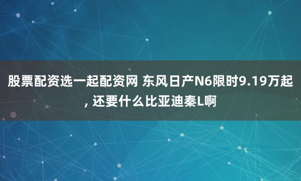 股票配资选一起配资网 东风日产N6限时9.19万起, 还要什么比亚迪秦L啊