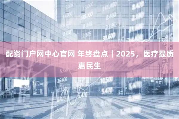 配资门户网中心官网 年终盘点｜2025，医疗提质惠民生
