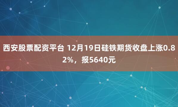 西安股票配资平台 12月19日硅铁期货收盘上涨0.82%，报5640元