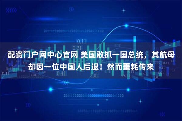 配资门户网中心官网 美国敢抓一国总统，其航母却因一位中国人后退！然而噩耗传来