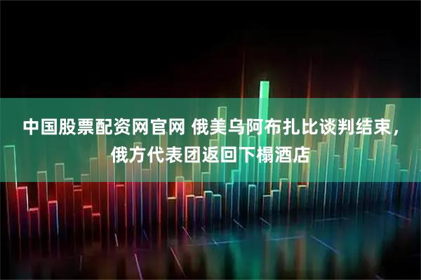中国股票配资网官网 俄美乌阿布扎比谈判结束，俄方代表团返回下榻酒店