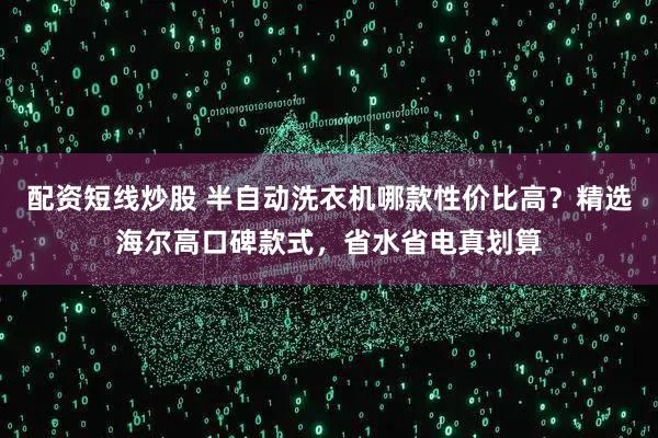 配资短线炒股 半自动洗衣机哪款性价比高？精选海尔高口碑款式，省水省电真划算