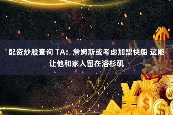 配资炒股查询 TA：詹姆斯或考虑加盟快船 这能让他和家人留在洛杉矶